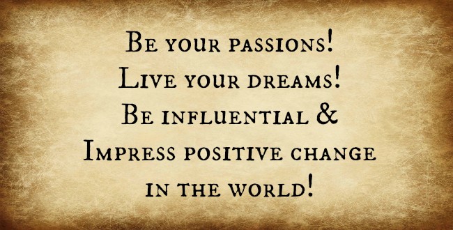 Be your passions! Live your dreams! Be influential and impress positive change in the world!