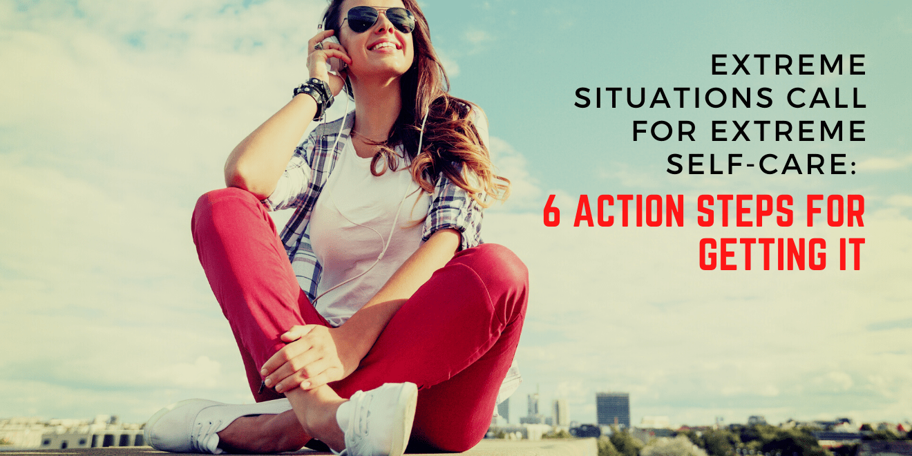 Extreme Situations Call for Extreme Self-Care: 6 Action Steps for Getting It